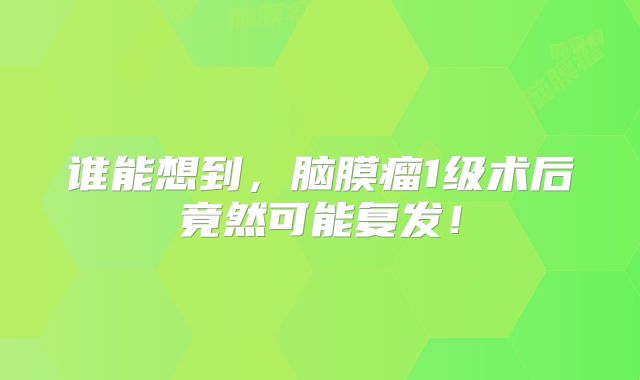 谁能想到，脑膜瘤1级术后竟然可能复发！