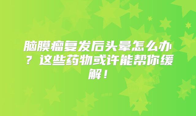 脑膜瘤复发后头晕怎么办？这些药物或许能帮你缓解！
