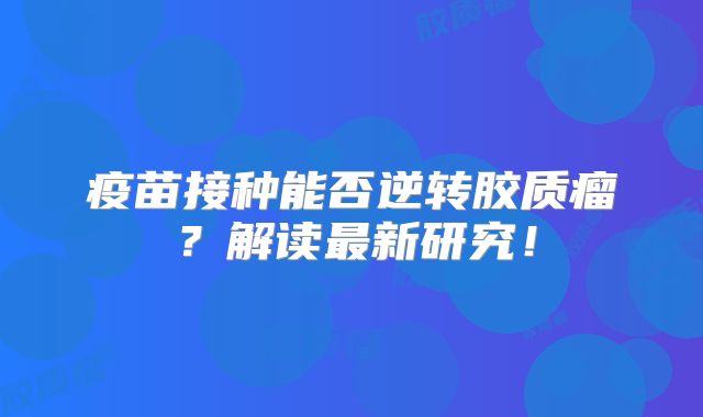疫苗接种能否逆转胶质瘤？解读最新研究！