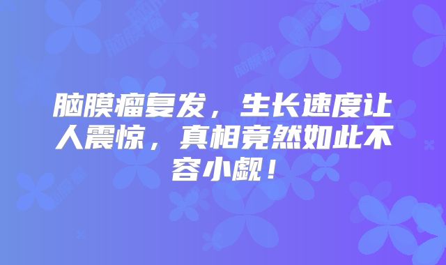 脑膜瘤复发，生长速度让人震惊，真相竟然如此不容小觑！