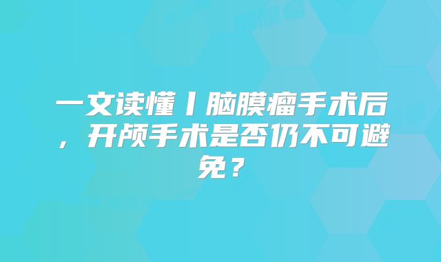 一文读懂丨脑膜瘤手术后，开颅手术是否仍不可避免？