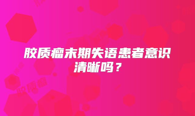 胶质瘤末期失语患者意识清晰吗？