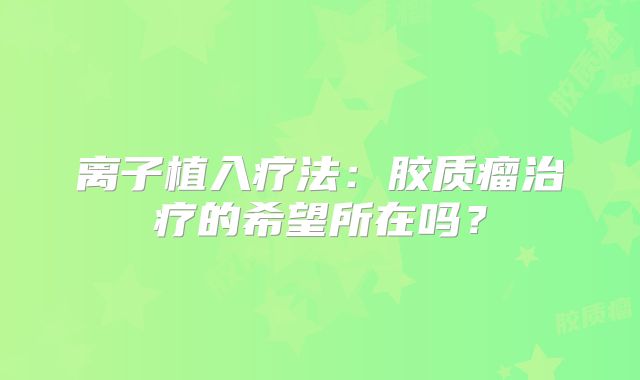 离子植入疗法：胶质瘤治疗的希望所在吗？