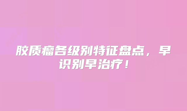胶质瘤各级别特征盘点，早识别早治疗！