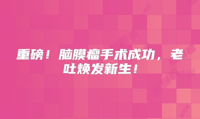 重磅！脑膜瘤手术成功，老吐焕发新生！