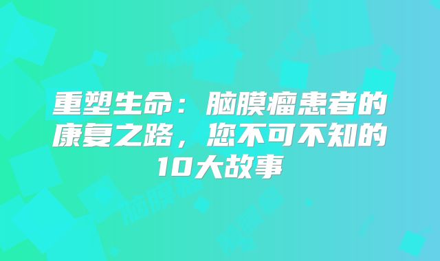 重塑生命：脑膜瘤患者的康复之路，您不可不知的10大故事