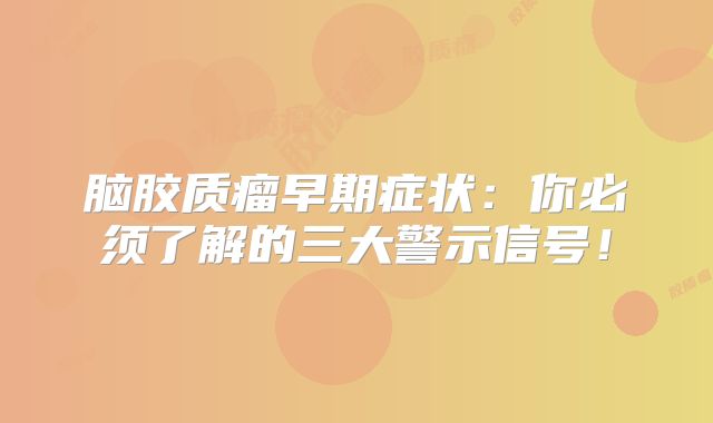 脑胶质瘤早期症状：你必须了解的三大警示信号！