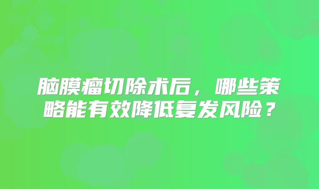 脑膜瘤切除术后，哪些策略能有效降低复发风险？