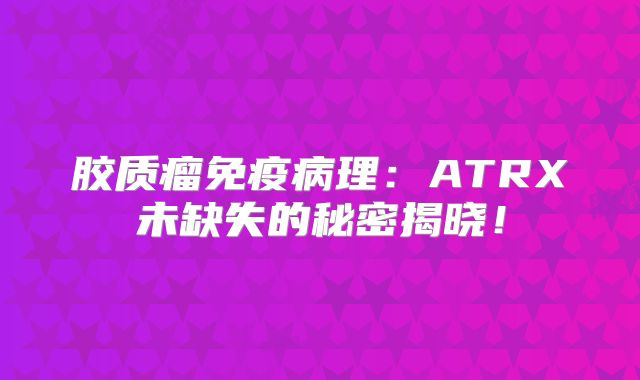 胶质瘤免疫病理：ATRX未缺失的秘密揭晓！