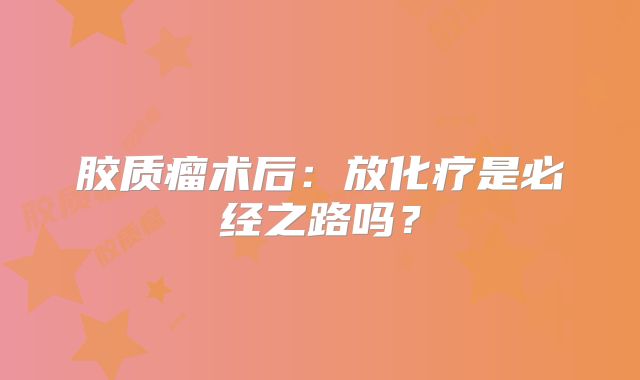 胶质瘤术后：放化疗是必经之路吗？