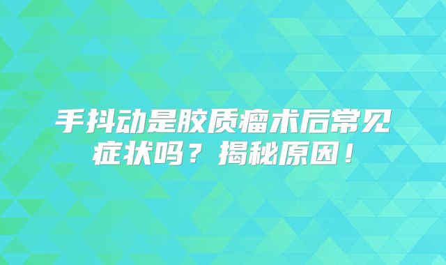 手抖动是胶质瘤术后常见症状吗？揭秘原因！