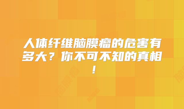 人体纤维脑膜瘤的危害有多大？你不可不知的真相！