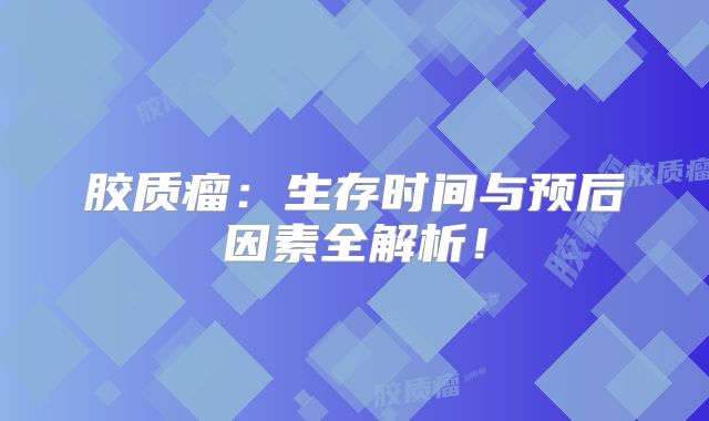 胶质瘤：生存时间与预后因素全解析！