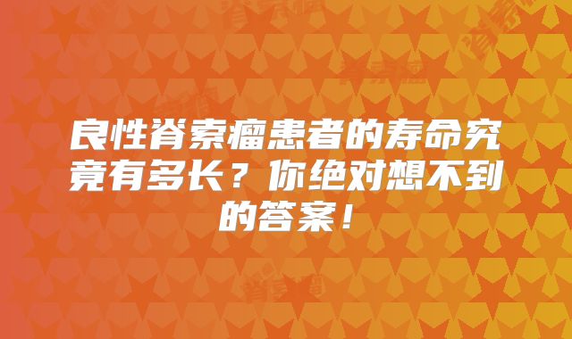 良性脊索瘤患者的寿命究竟有多长？你绝对想不到的答案！