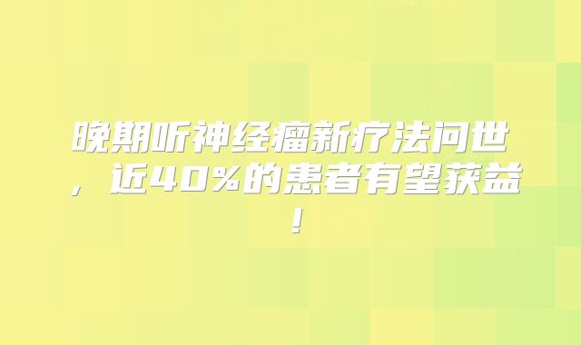 晚期听神经瘤新疗法问世，近40%的患者有望获益！