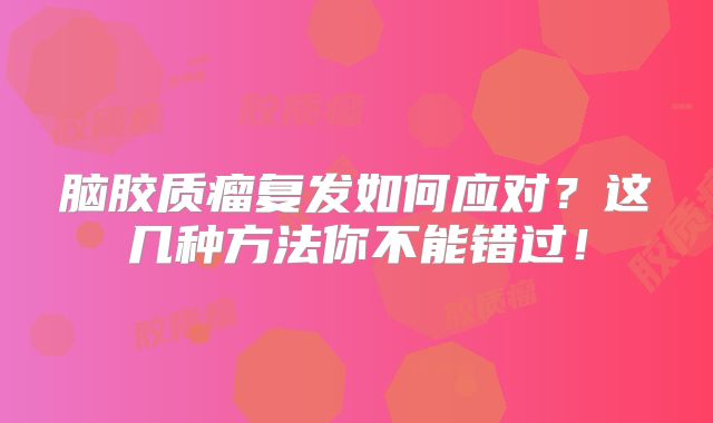 脑胶质瘤复发如何应对？这几种方法你不能错过！
