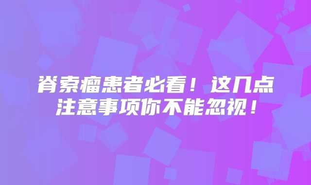 脊索瘤患者必看！这几点注意事项你不能忽视！