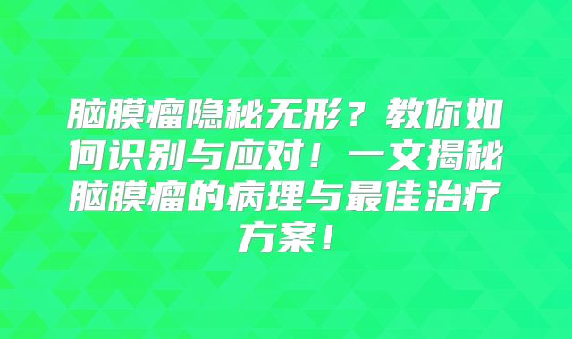 脑膜瘤隐秘无形？教你如何识别与应对！一文揭秘脑膜瘤的病理与最佳治疗方案！