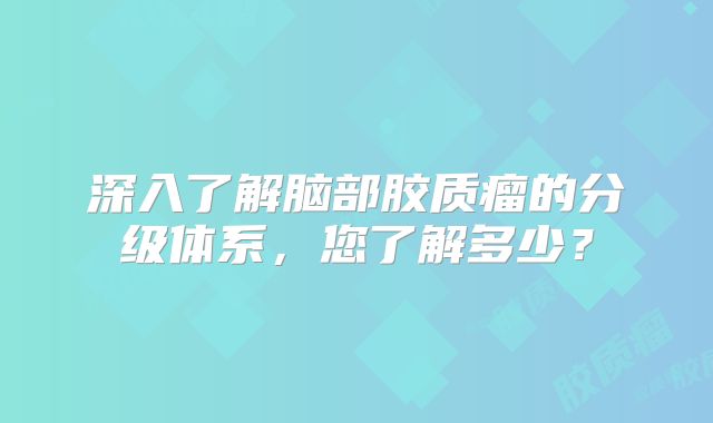 深入了解脑部胶质瘤的分级体系，您了解多少？