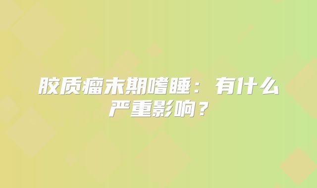 胶质瘤末期嗜睡：有什么严重影响？