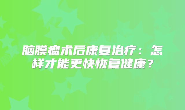 脑膜瘤术后康复治疗：怎样才能更快恢复健康？