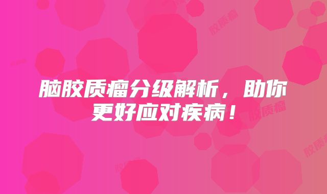 脑胶质瘤分级解析，助你更好应对疾病！