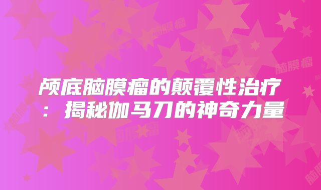 颅底脑膜瘤的颠覆性治疗：揭秘伽马刀的神奇力量