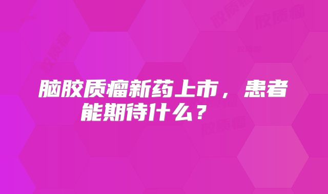 脑胶质瘤新药上市，患者能期待什么？  