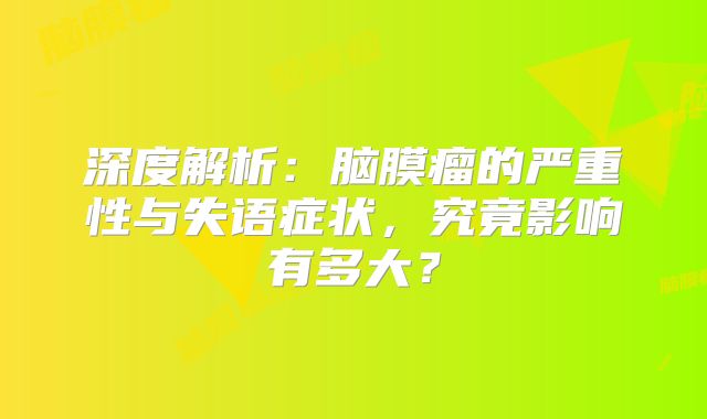 深度解析：脑膜瘤的严重性与失语症状，究竟影响有多大？