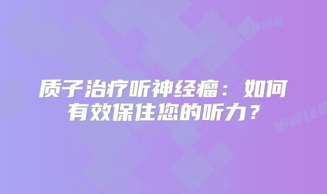 质子治疗听神经瘤：如何有效保住您的听力？
