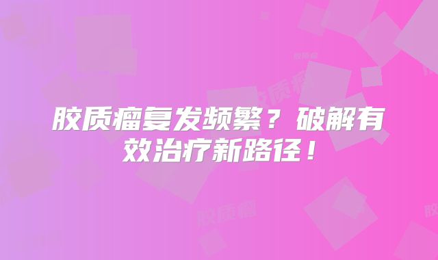 胶质瘤复发频繁？破解有效治疗新路径！