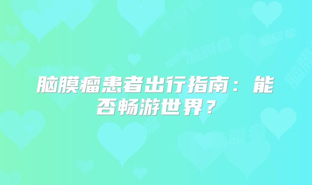脑膜瘤患者出行指南：能否畅游世界？