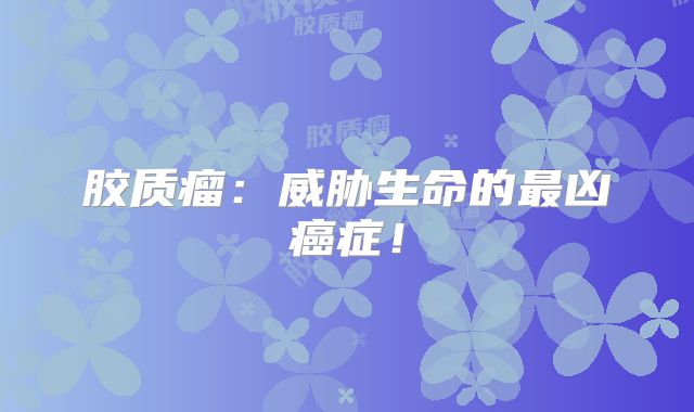 胶质瘤：威胁生命的最凶癌症！