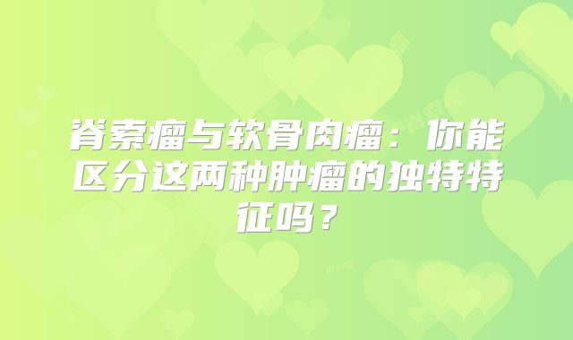 脊索瘤与软骨肉瘤：你能区分这两种肿瘤的独特特征吗？