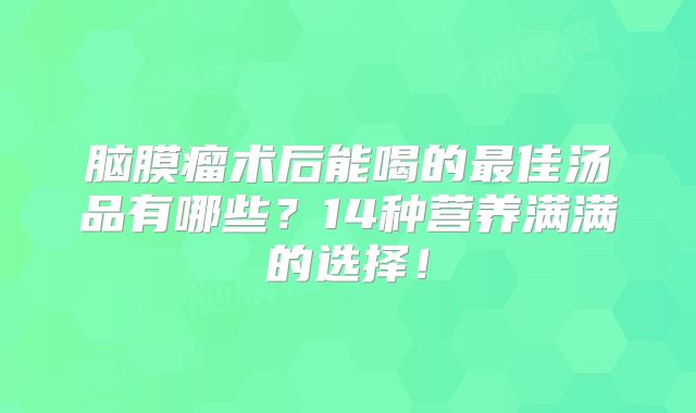 脑膜瘤术后能喝的最佳汤品有哪些？14种营养满满的选择！