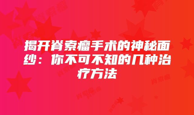揭开脊索瘤手术的神秘面纱：你不可不知的几种治疗方法