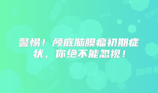 警惕！颅底脑膜瘤初期症状，你绝不能忽视！