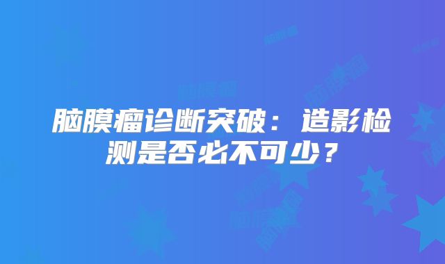 脑膜瘤诊断突破：造影检测是否必不可少？