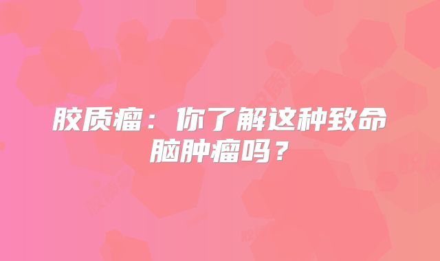 胶质瘤：你了解这种致命脑肿瘤吗？