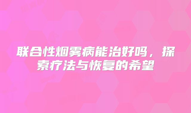 联合性烟雾病能治好吗，探索疗法与恢复的希望