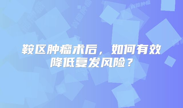 鞍区肿瘤术后，如何有效降低复发风险？