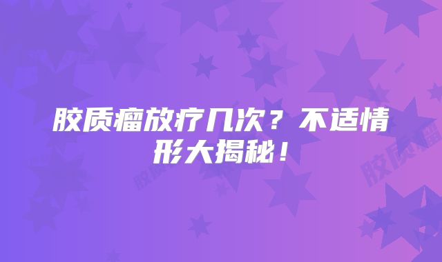 胶质瘤放疗几次？不适情形大揭秘！