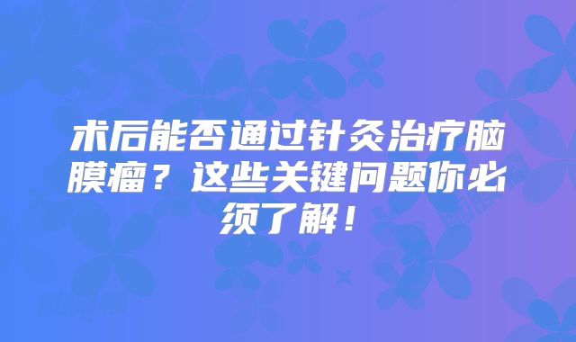 术后能否通过针灸治疗脑膜瘤？这些关键问题你必须了解！