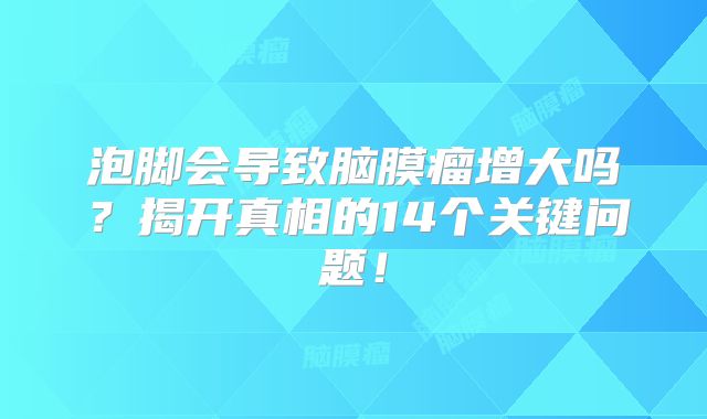 泡脚会导致脑膜瘤增大吗？揭开真相的14个关键问题！