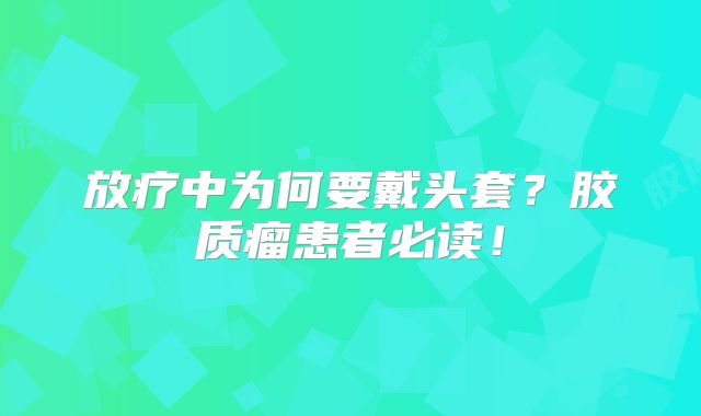 放疗中为何要戴头套？胶质瘤患者必读！