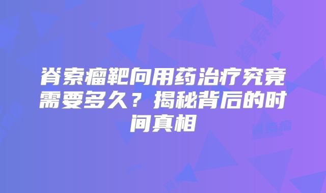脊索瘤靶向用药治疗究竟需要多久？揭秘背后的时间真相