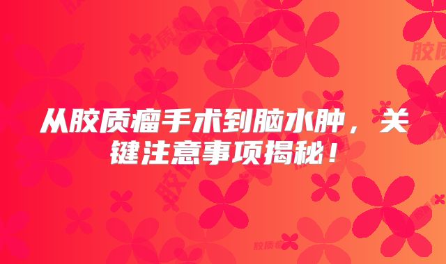 从胶质瘤手术到脑水肿，关键注意事项揭秘！