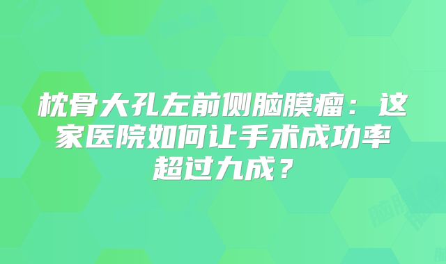 枕骨大孔左前侧脑膜瘤：这家医院如何让手术成功率超过九成？