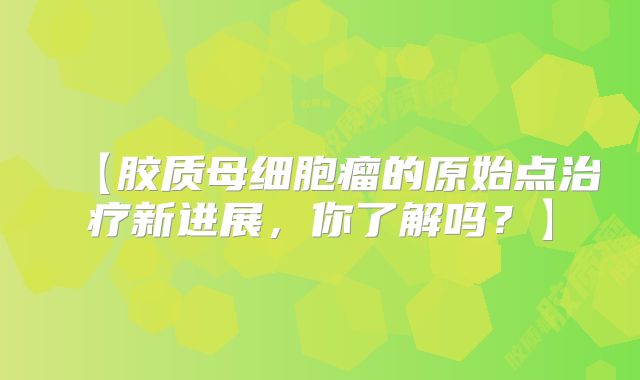 【胶质母细胞瘤的原始点治疗新进展，你了解吗？】