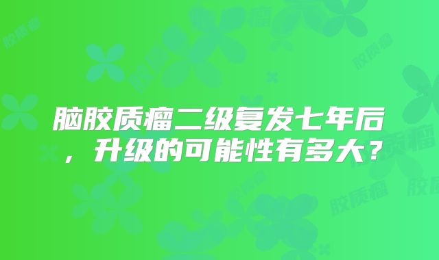 脑胶质瘤二级复发七年后，升级的可能性有多大？
